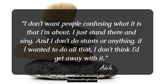 I don't want people confusing what it is that I'm about. I just stand there and sing. And I don't do stunts or anything. if I wanted to do all that, I don't think I'd get away with it.