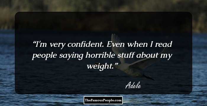 I'm very confident. Even when I read people saying horrible stuff about my weight.