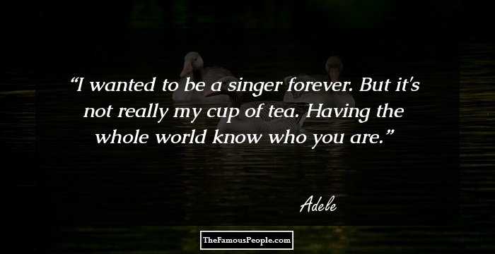 I wanted to be a singer forever. But it's not really my cup of tea. Having the whole world know who you are.