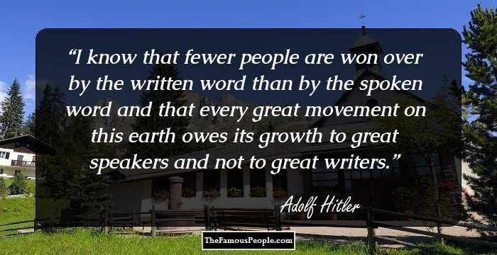 I know that fewer people are won over by the written word than by the spoken word and that every great movement on this earth owes its growth to great speakers and not to great writers.