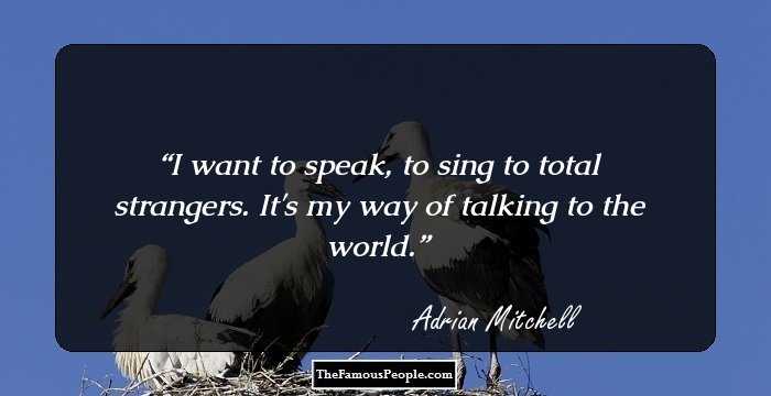 I want to speak, to sing to total strangers. It's my way of talking to the world.