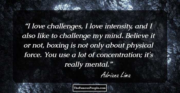 I love challenges, I love intensity, and I also like to challenge my mind. Believe it or not, boxing is not only about physical force. You use a lot of concentration; it's really mental.