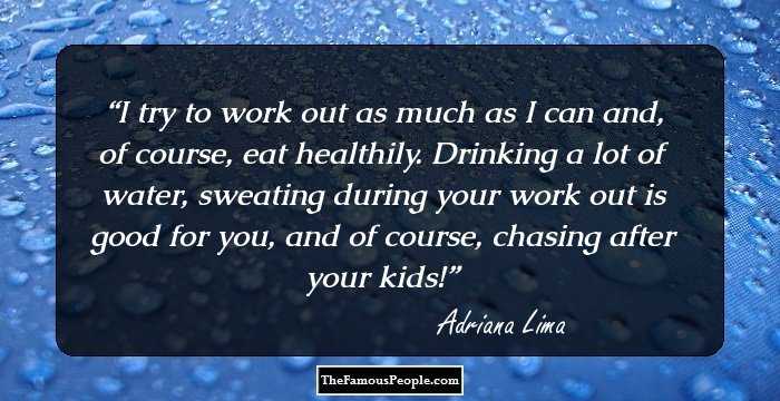 I try to work out as much as I can and, of course, eat healthily. Drinking a lot of water, sweating during your work out is good for you, and of course, chasing after your kids!