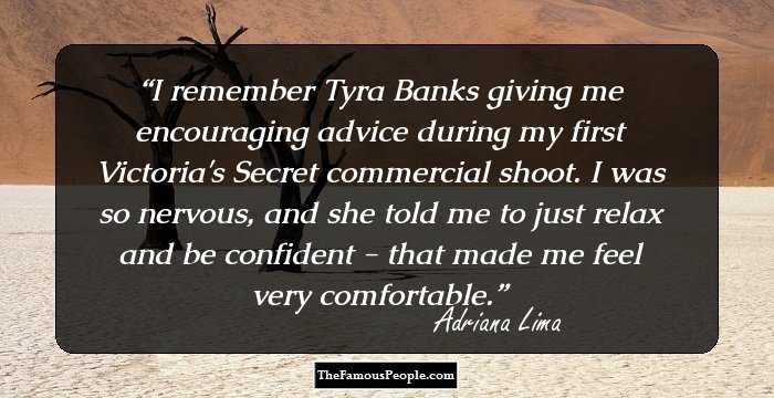 I remember Tyra Banks giving me encouraging advice during my first Victoria's Secret commercial shoot. I was so nervous, and she told me to just relax and be confident - that made me feel very comfortable.