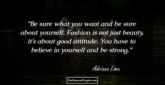 Be sure what you want and be sure about yourself. Fashion is not just beauty, it's about good attitude. You have to believe in yourself and be strong.