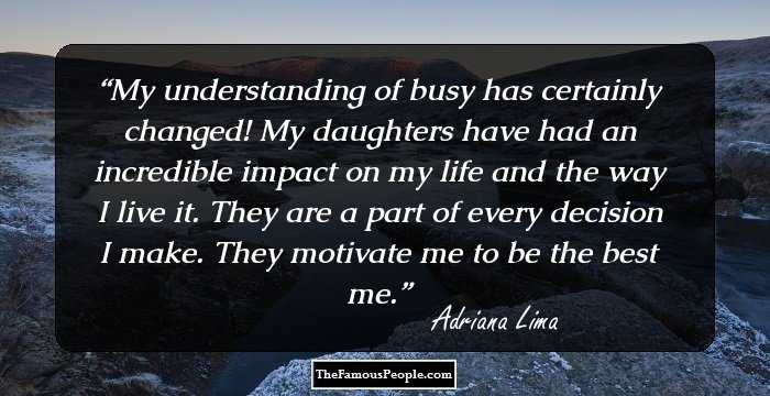 My understanding of busy has certainly changed! My daughters have had an incredible impact on my life and the way I live it. They are a part of every decision I make. They motivate me to be the best me.