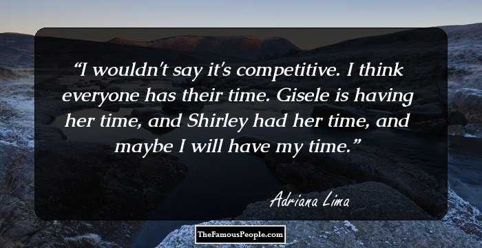 I wouldn't say it's competitive. I think everyone has their time. Gisele is having her time, and Shirley had her time, and maybe I will have my time.