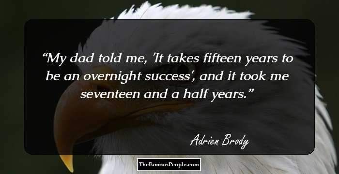 My dad told me, 'It takes fifteen years to be an overnight success', and it took me seventeen and a half years.