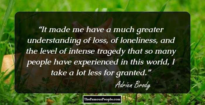 It made me have a much greater understanding of loss, of loneliness, and the level of intense tragedy that so many people have experienced in this world, I take a lot less for granted.