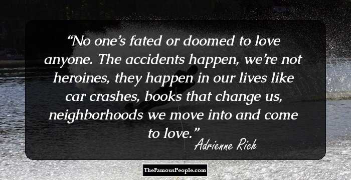 No one’s fated or doomed to love anyone.
The accidents happen, we’re not heroines,
they happen in our lives like car crashes,
books that change us, neighborhoods
we move into and come to love.