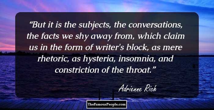 But it is the subjects, the conversations, the facts we shy away from, which claim us in the form of writer's block, as mere rhetoric, as hysteria, insomnia, and constriction of the throat.