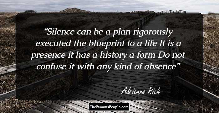 Silence can be a plan
rigorously executed

the blueprint to a life

It is a presence
it has a history a form

Do not confuse it
with any kind of absence