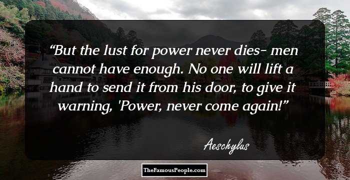 But the lust for power never dies- men cannot have enough.
No one will lift a hand to send it from his door, to give it warning, 'Power, never come again!