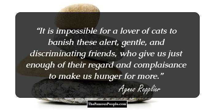 It is impossible for a lover of cats to banish these alert, gentle, and discriminating friends, who give us just enough of their regard and complaisance to make us hunger for more.