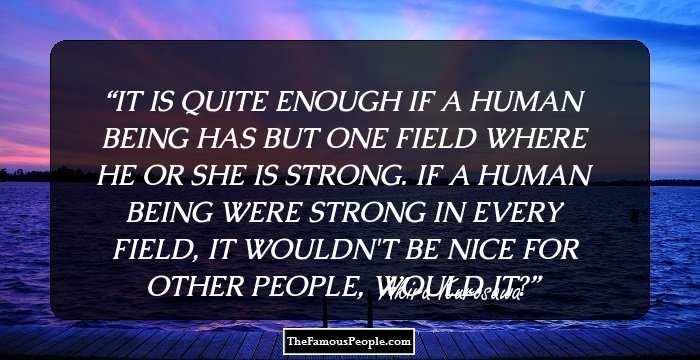 IT IS QUITE ENOUGH IF A HUMAN BEING HAS BUT ONE FIELD WHERE HE OR SHE IS STRONG. IF A HUMAN BEING WERE STRONG IN EVERY FIELD, IT WOULDN'T BE NICE FOR OTHER PEOPLE, WOULD IT?