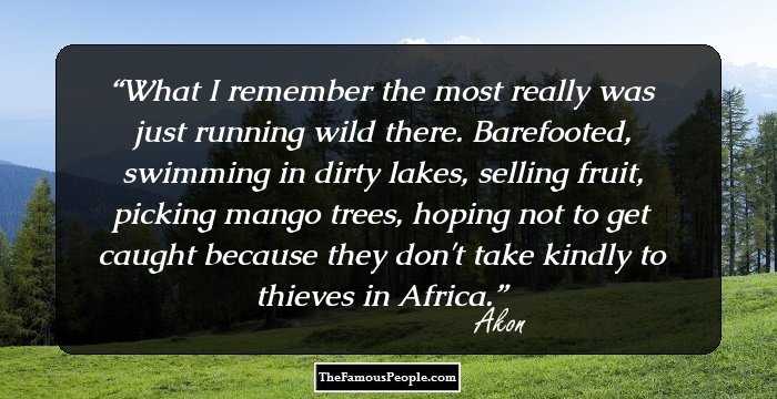 What I remember the most really was just running wild there. Barefooted, swimming in dirty lakes, selling fruit, picking mango trees, hoping not to get caught because they don't take kindly to thieves in Africa.