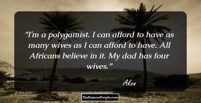 I'm a polygamist. I can afford to have as many wives as I can afford to have. All Africans believe in it. My dad has four wives.