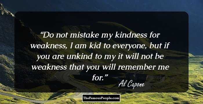 Do not mistake my kindness for weakness, I am kid to everyone, but if you are unkind to my it will not be weakness that you will remember me for.