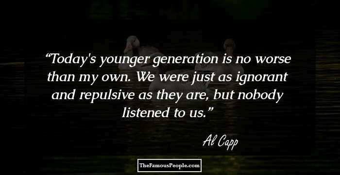 Today's younger generation is no worse than my own. We were just as ignorant and repulsive as they are, but nobody listened to us.