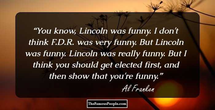 You know, Lincoln was funny. I don't think F.D.R. was very funny. But Lincoln was funny. Lincoln was really funny. But I think you should get elected first, and then show that you're funny.