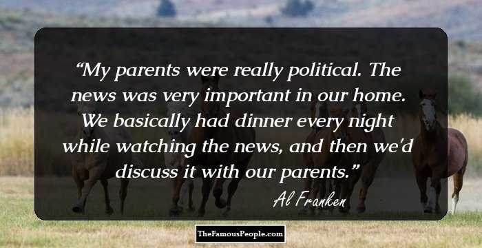 My parents were really political. The news was very important in our home. We basically had dinner every night while watching the news, and then we'd discuss it with our parents.