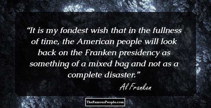 It is my fondest wish that in the fullness of time, the American people will look back on the Franken presidency as something of a mixed bag and not as a complete disaster.