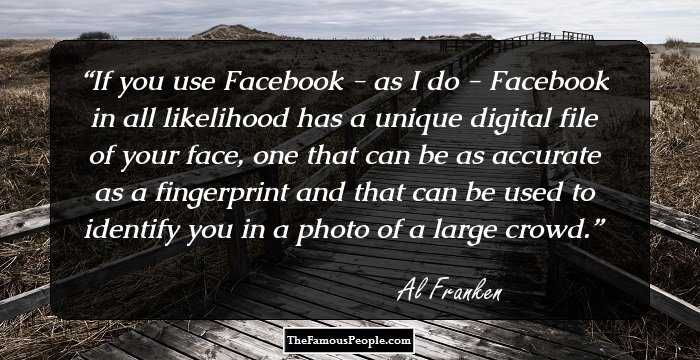 If you use Facebook - as I do - Facebook in all likelihood has a unique digital file of your face, one that can be as accurate as a fingerprint and that can be used to identify you in a photo of a large crowd.