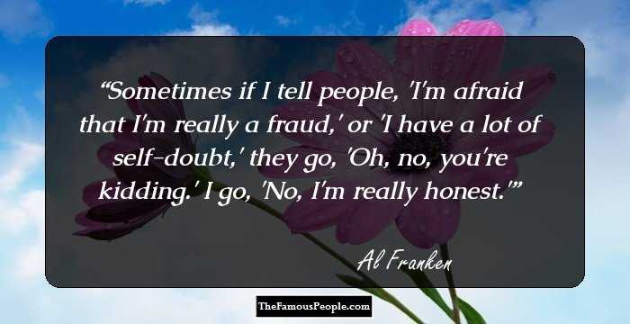 Sometimes if I tell people, 'I'm afraid that I'm really a fraud,' or 'I have a lot of self-doubt,' they go, 'Oh, no, you're kidding.' I go, 'No, I'm really honest.'