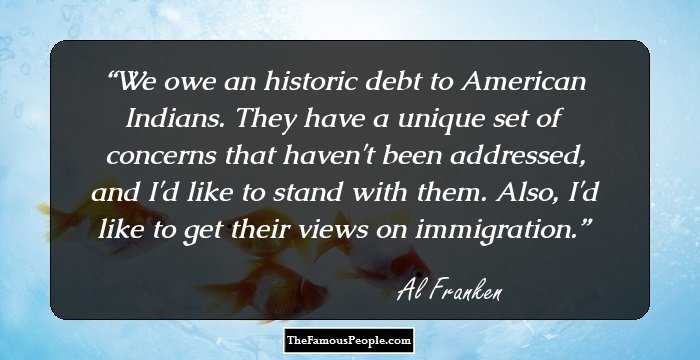 We owe an historic debt to American Indians. They have a unique set of concerns that haven't been addressed, and I'd like to stand with them. Also, I'd like to get their views on immigration.
