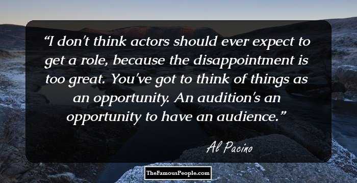 I don't think actors should ever expect to get a role, because the disappointment is too great. You've got to think of things as an opportunity. An audition's an opportunity to have an audience.