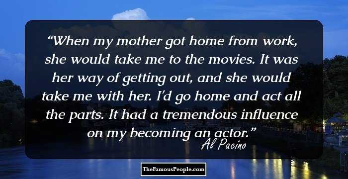 When my mother got home from work, she would take me to the movies. It was her way of getting out, and she would take me with her. I'd go home and act all the parts. It had a tremendous influence on my becoming an actor.