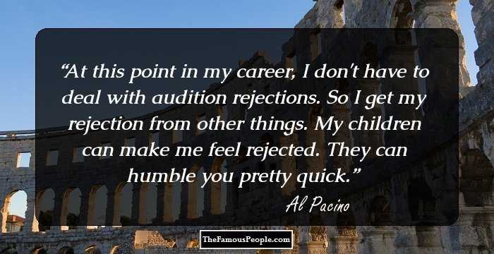 At this point in my career, I don't have to deal with audition rejections. So I get my rejection from other things. My children can make me feel rejected. They can humble you pretty quick.
