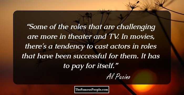 Some of the roles that are challenging are more in theater and TV. In movies, there's a tendency to cast actors in roles that have been successful for them. It has to pay for itself.