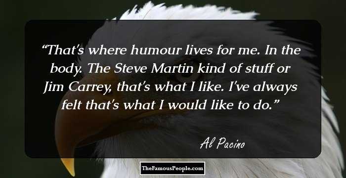That's where humour lives for me. In the body. The Steve Martin kind of stuff or Jim Carrey, that's what I like. I've always felt that's what I would like to do.