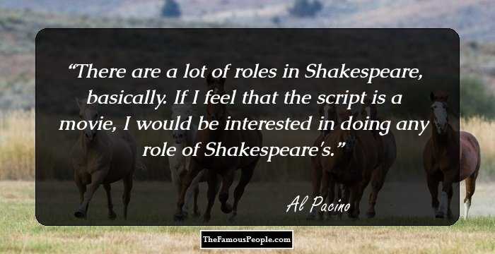 There are a lot of roles in Shakespeare, basically. If I feel that the script is a movie, I would be interested in doing any role of Shakespeare's.