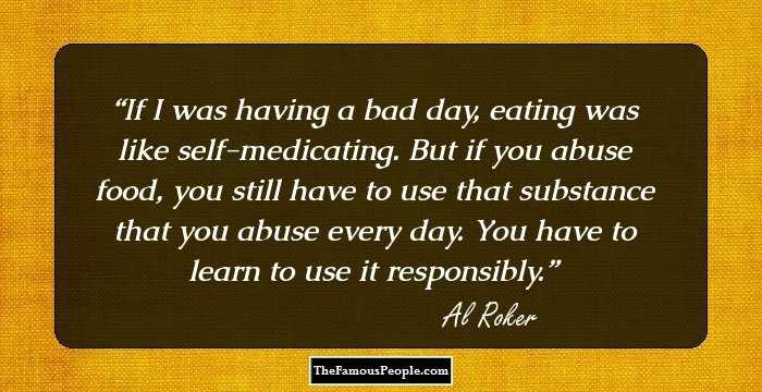 If I was having a bad day, eating was like self-medicating. But if you abuse food, you still have to use that substance that you abuse every day. You have to learn to use it responsibly.