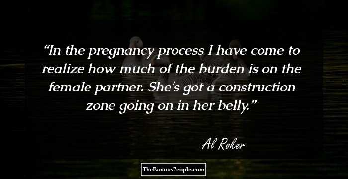 In the pregnancy process I have come to realize how much of the burden is on the female partner. She's got a construction zone going on in her belly.
