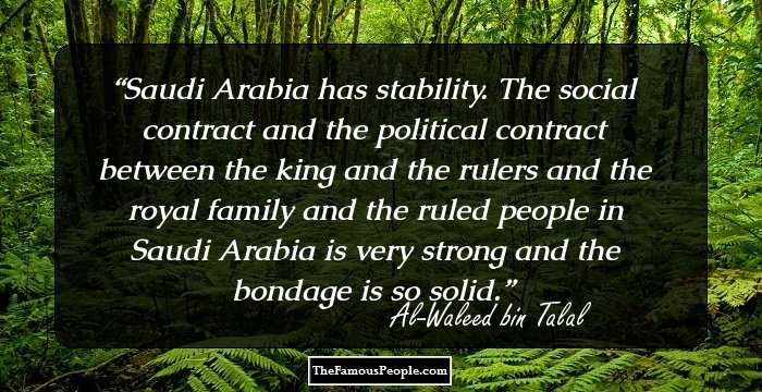 Saudi Arabia has stability. The social contract and the political contract between the king and the rulers and the royal family and the ruled people in Saudi Arabia is very strong and the bondage is so solid.