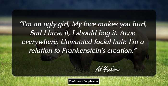 I'm an ugly girl,
My face makes you hurl,
Sad I have it, 
I should bag it.
Acne everywhere, 
Unwanted facial hair.
I'm a relation to Frankenstein's creation.