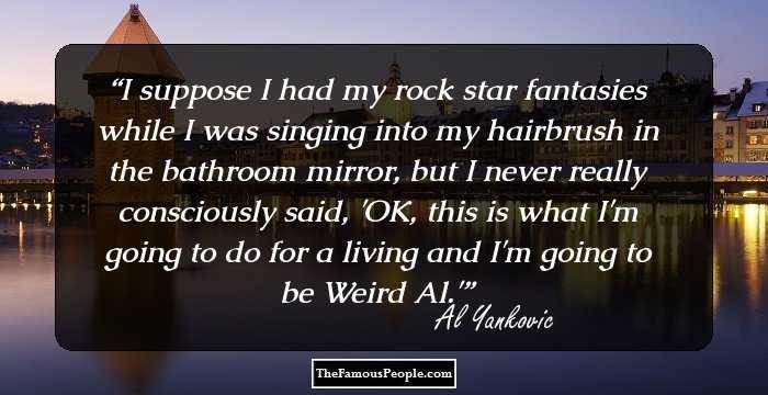 I suppose I had my rock star fantasies while I was singing into my hairbrush in the bathroom mirror, but I never really consciously said, 'OK, this is what I'm going to do for a living and I'm going to be Weird Al.'