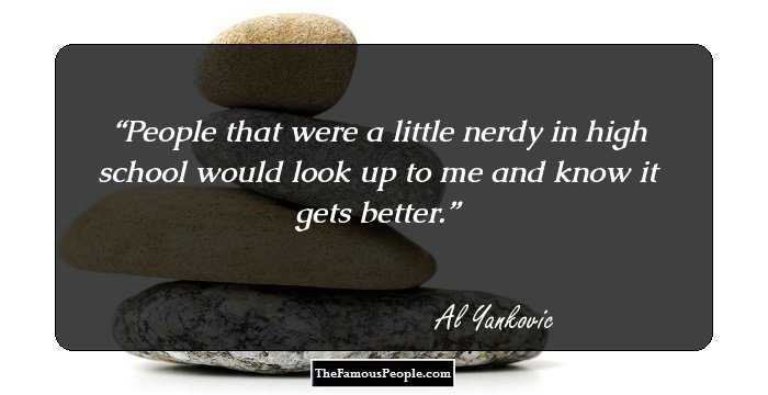 People that were a little nerdy in high school would look up to me and know it gets better.