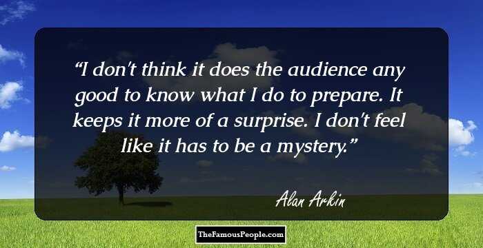 I don't think it does the audience any good to know what I do to prepare. It keeps it more of a surprise. I don't feel like it has to be a mystery.