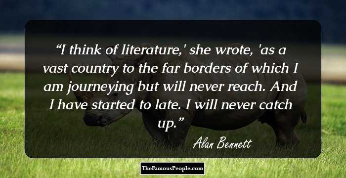 I think of literature,' she wrote, 'as a vast country to the far borders of which I am journeying but will never reach. And I have started to late. I will never catch up.
