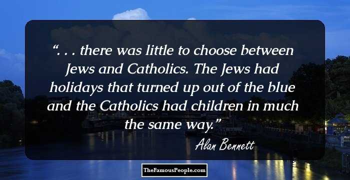 . . . there was little to choose between Jews and Catholics. The Jews had holidays that turned up out of the blue and the Catholics had children in much the same way.
