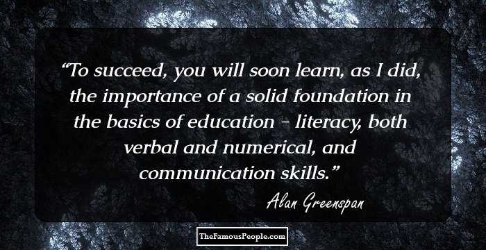 To succeed, you will soon learn, as I did, the importance of a solid foundation in the basics of education - literacy, both verbal and numerical, and communication skills.