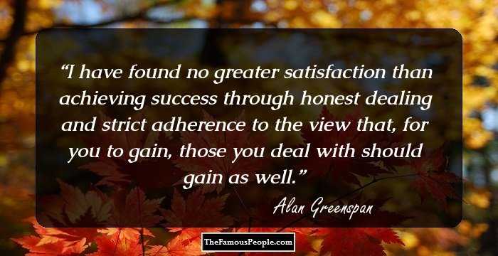 I have found no greater satisfaction than achieving success through honest dealing and strict adherence to the view that, for you to gain, those you deal with should gain as well.