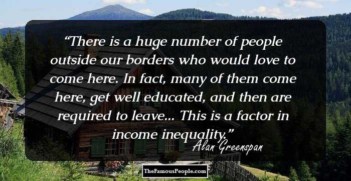 There is a huge number of people outside our borders who would love to come here. In fact, many of them come here, get well educated, and then are required to leave... This is a factor in income inequality.