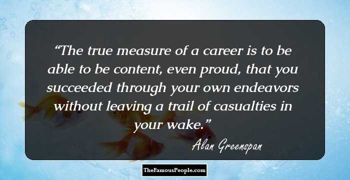 The true measure of a career is to be able to be content, even proud, that you succeeded through your own endeavors without leaving a trail of casualties in your wake.