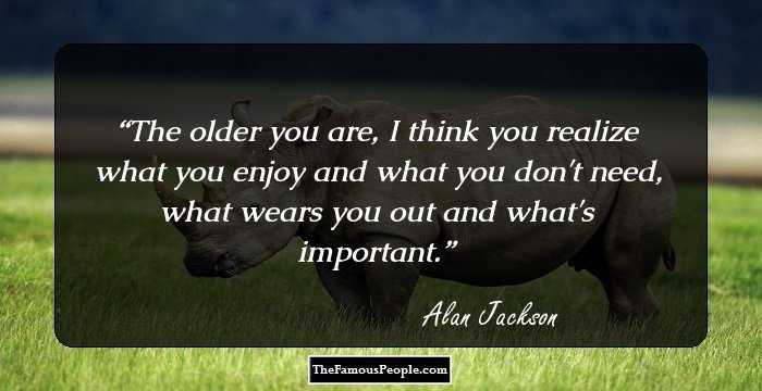 The older you are, I think you realize what you enjoy and what you don't need, what wears you out and what's important.