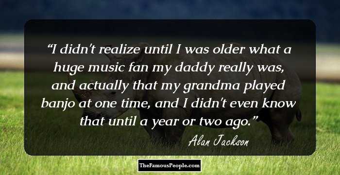 I didn't realize until I was older what a huge music fan my daddy really was, and actually that my grandma played banjo at one time, and I didn't even know that until a year or two ago.